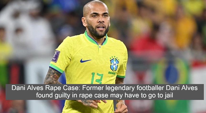 Dani Alves Rape Case: Former legendary footballer Dani Alves found guilty in rape case may have to go to jail