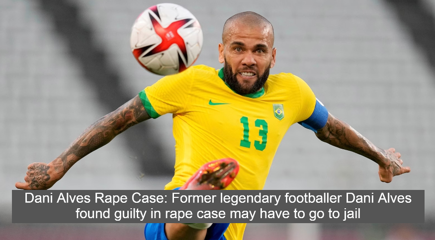 Dani Alves Rape Case: Former legendary footballer Dani Alves found guilty in rape case may have to go to jail